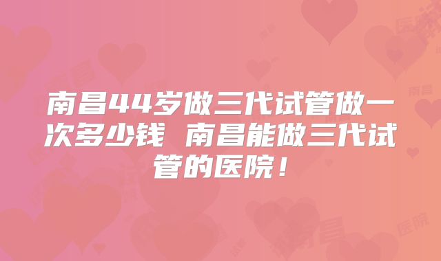 南昌44岁做三代试管做一次多少钱 南昌能做三代试管的医院！