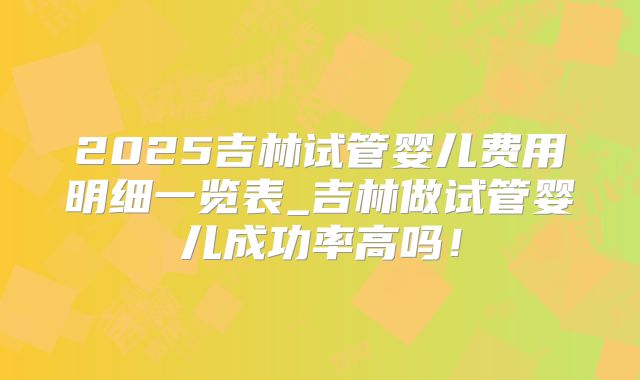 2025吉林试管婴儿费用明细一览表_吉林做试管婴儿成功率高吗！