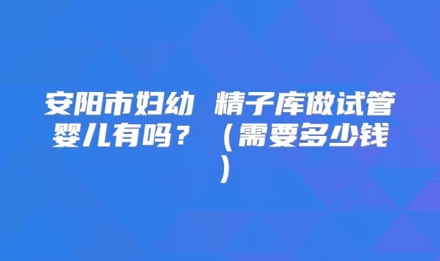 安阳市妇幼 精子库做试管婴儿有吗？（需要多少钱）