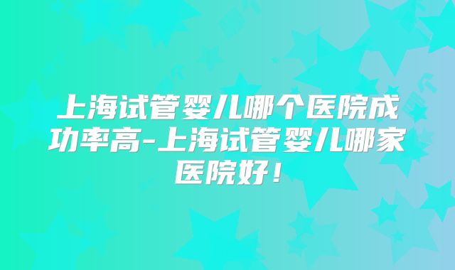 上海试管婴儿哪个医院成功率高-上海试管婴儿哪家医院好！