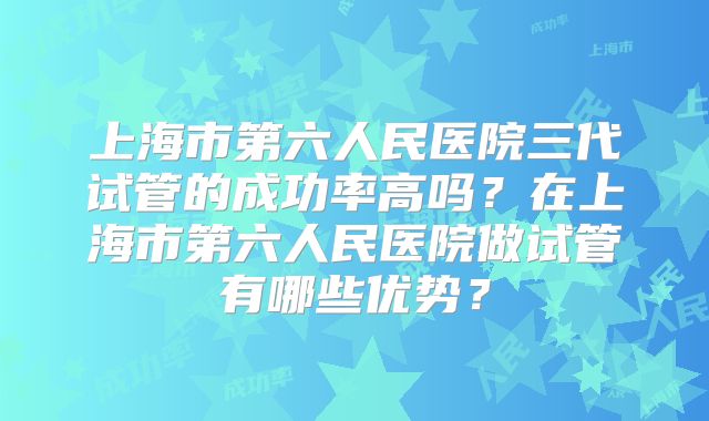 上海市第六人民医院三代试管的成功率高吗？在上海市第六人民医院做试管有哪些优势？