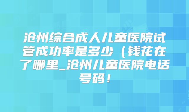 沧州综合成人儿童医院试管成功率是多少（钱花在了哪里_沧州儿童医院电话号码！