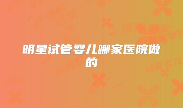 明星试管婴儿哪家医院做的