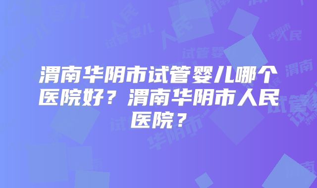 渭南华阴市试管婴儿哪个医院好?渭南华阴市人民医院?