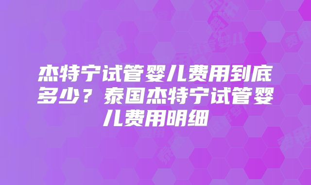 杰特宁试管婴儿费用到底多少?泰国杰特宁试管婴儿费用明细