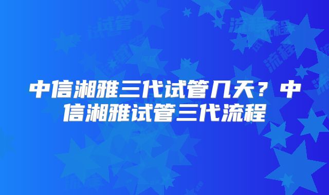 中信湘雅三代试管几天？中信湘雅试管三代流程