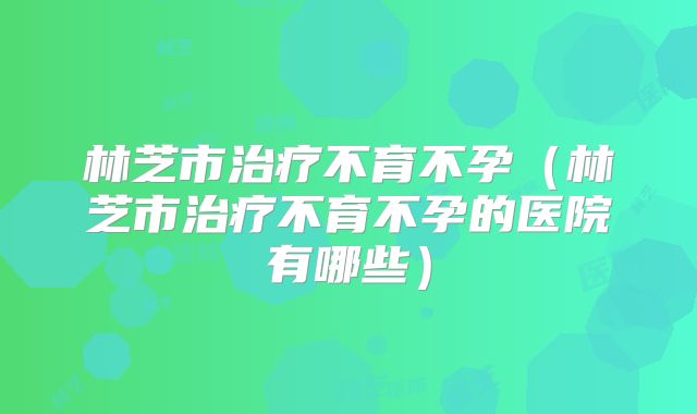 林芝市治疗不育不孕(林芝市治疗不育不孕的医院有哪些)