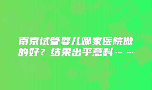 南京试管婴儿哪家医院做的好？结果出乎意料……