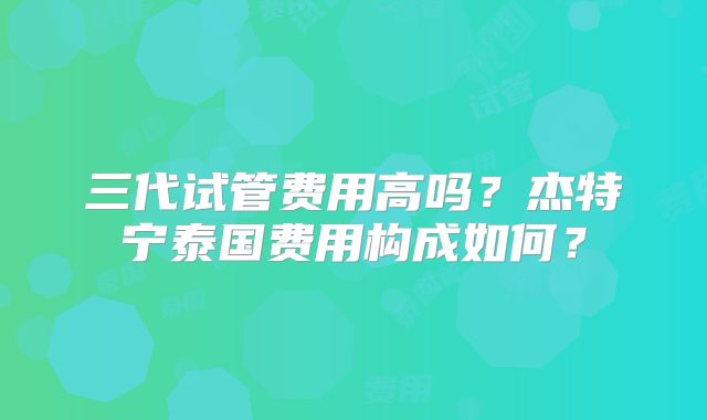 三代试管费用高吗?杰特宁泰国费用构成如何?