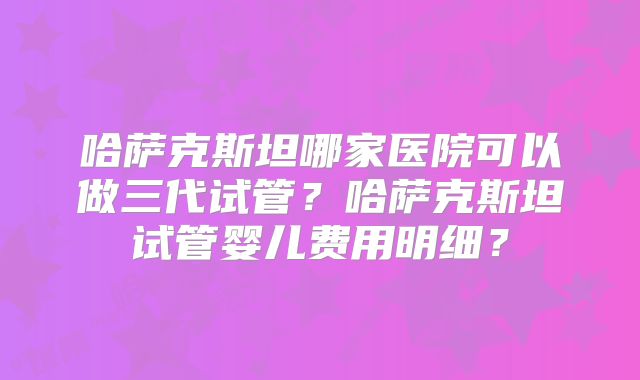 哈萨克斯坦哪家医院可以做三代试管?哈萨克斯坦试管婴儿费用明细?