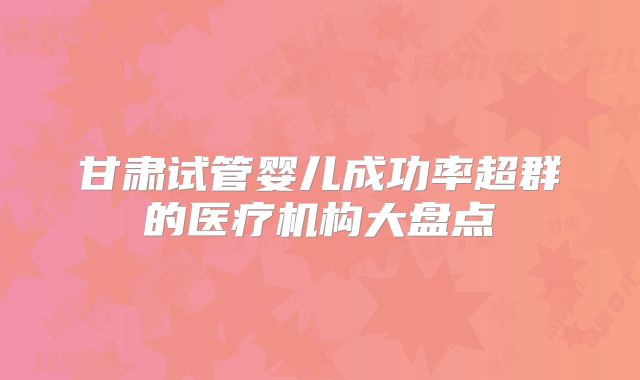 甘肃试管婴儿成功率超群的医疗机构大盘点
