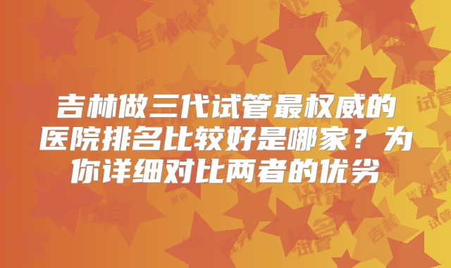 吉林做三代试管最权威的医院排名比较好是哪家?为你详细对比两者的优劣