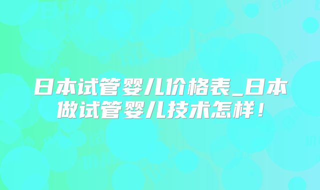 日本试管婴儿价格表_日本做试管婴儿技术怎样!
