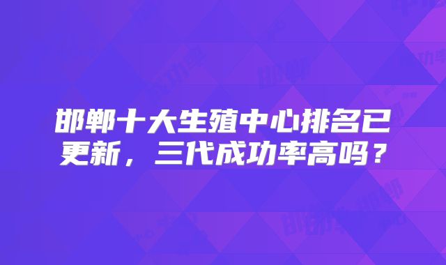 邯郸十大生殖中心排名已更新，三代成功率高吗？