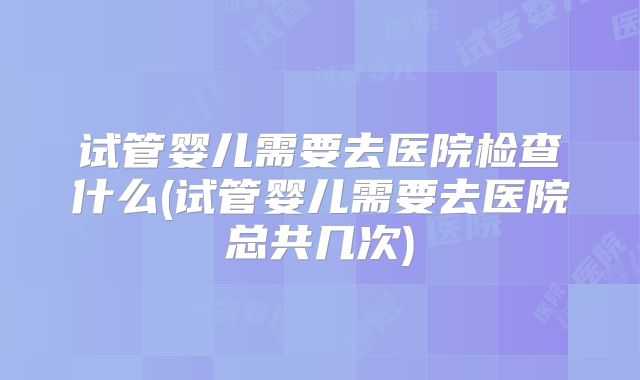 试管婴儿需要去医院检查什么(试管婴儿需要去医院总共几次)