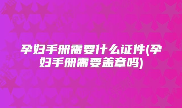 孕妇手册需要什么证件(孕妇手册需要盖章吗)