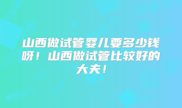 山西做试管婴儿要多少钱呀!山西做试管比较好的大夫!