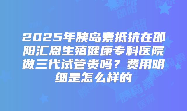 2025年胰岛素抵抗在邵阳汇恩生殖健康专科医院做三代试管贵吗？费用明细是怎么样的
