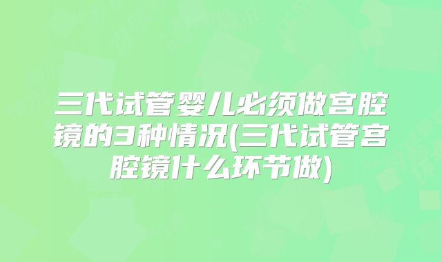 三代试管婴儿必须做宫腔镜的3种情况(三代试管宫腔镜什么环节做)
