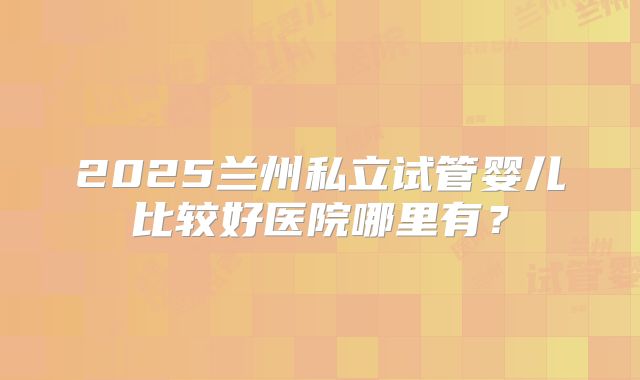 2025兰州私立试管婴儿比较好医院哪里有?