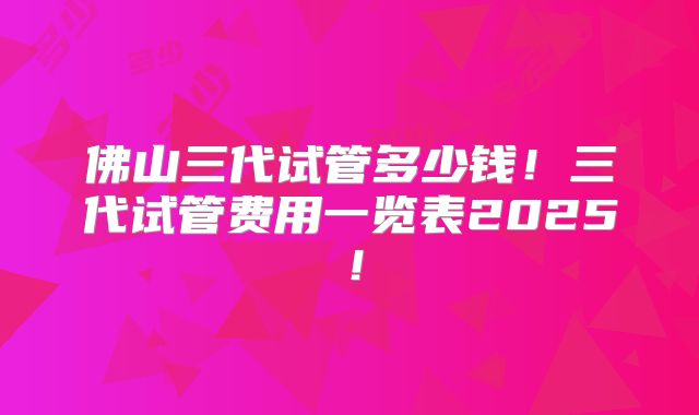 佛山三代试管多少钱！三代试管费用一览表2025！