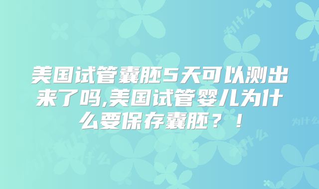 美国试管囊胚5天可以测出来了吗,美国试管婴儿为什么要保存囊胚？！