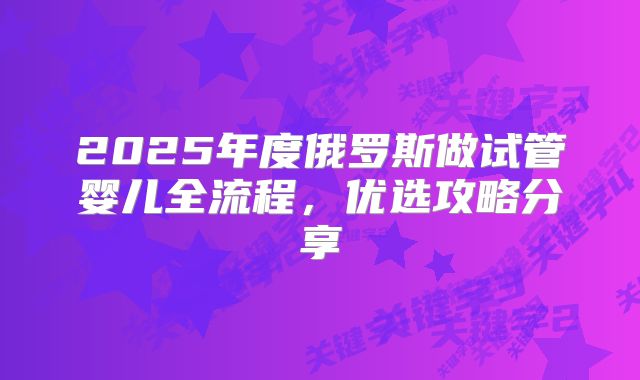 2025年度俄罗斯做试管婴儿全流程，优选攻略分享