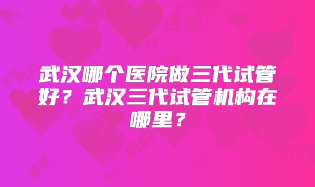 武汉哪个医院做三代试管好?武汉三代试管机构在哪里?