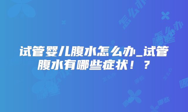 试管婴儿腹水怎么办_试管腹水有哪些症状！？