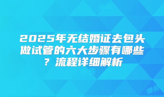 2025年无结婚证去包头做试管的六大步骤有哪些？流程详细解析