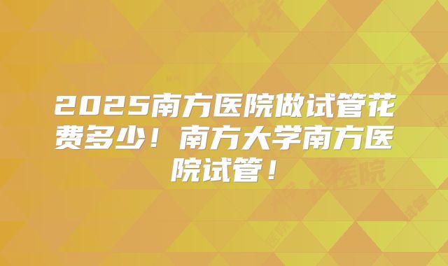 2025南方医院做试管花费多少!南方大学南方医院试管!