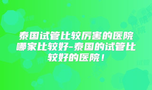 泰国试管比较厉害的医院哪家比较好-泰国的试管比较好的医院!