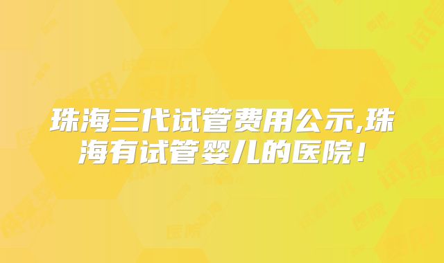 珠海三代试管费用公示,珠海有试管婴儿的医院！
