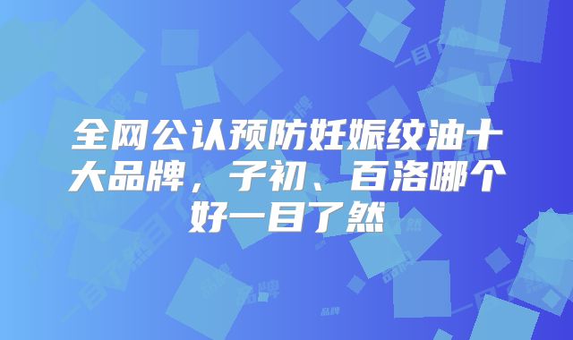 全网公认预防妊娠纹油十大品牌，子初、百洛哪个好一目了然