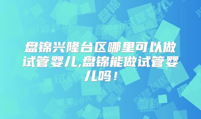 盘锦兴隆台区哪里可以做试管婴儿,盘锦能做试管婴儿吗!
