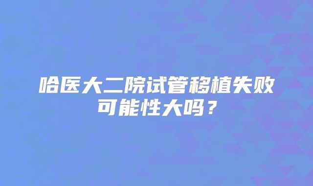 哈医大二院试管移植失败可能性大吗？