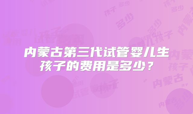 内蒙古第三代试管婴儿生孩子的费用是多少？