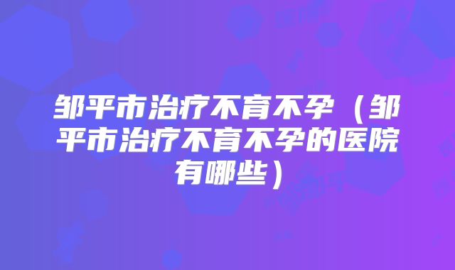 邹平市治疗不育不孕(邹平市治疗不育不孕的医院有哪些)