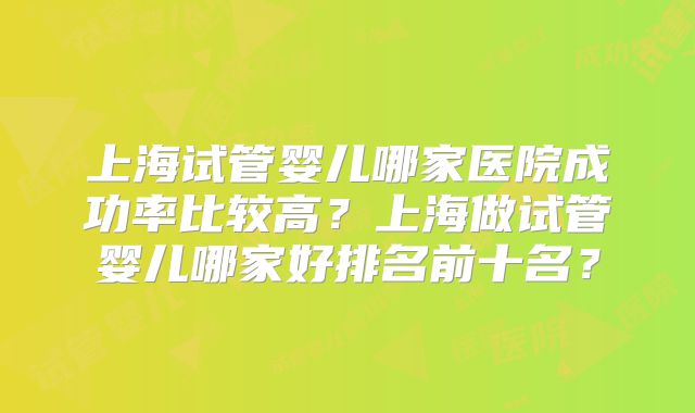 上海试管婴儿哪家医院成功率比较高?上海做试管婴儿哪家好排名前十名?