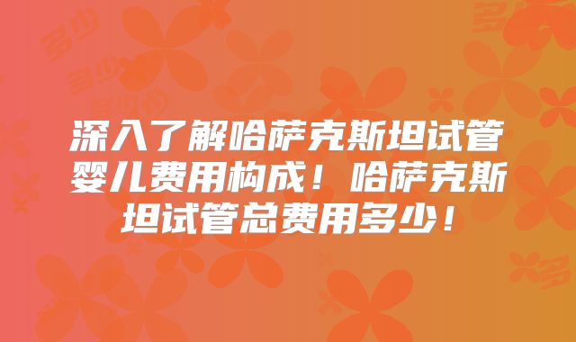 深入了解哈萨克斯坦试管婴儿费用构成！哈萨克斯坦试管总费用多少！