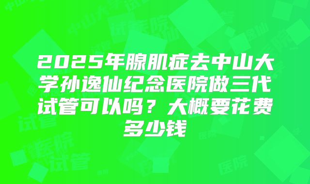 2025年腺肌症去中山大学孙逸仙纪念医院做三代试管可以吗?大概要花费多少钱