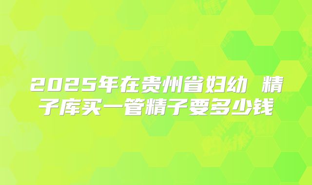 2025年在贵州省妇幼 精子库买一管精子要多少钱
