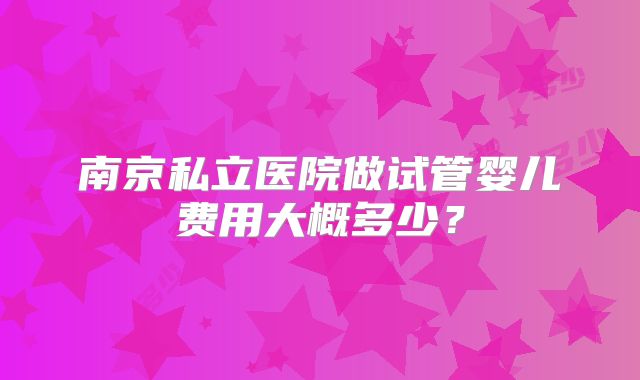 南京私立医院做试管婴儿费用大概多少？