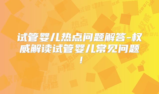 试管婴儿热点问题解答-权威解读试管婴儿常见问题！