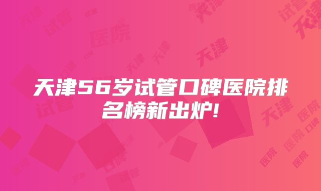 天津56岁试管口碑医院排名榜新出炉!