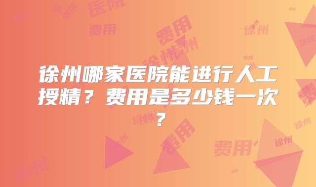 徐州哪家医院能进行人工授精？费用是多少钱一次？