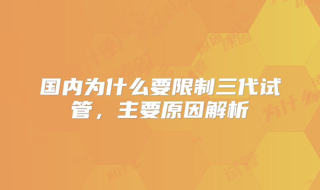 国内为什么要限制三代试管,主要原因解析