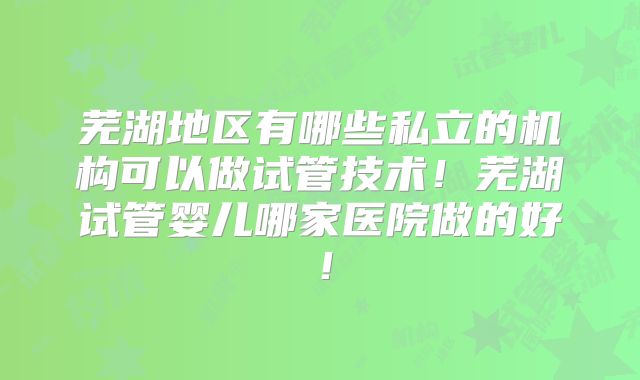 芜湖地区有哪些私立的机构可以做试管技术!芜湖试管婴儿哪家医院做的好!