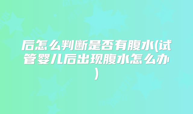 后怎么判断是否有腹水(试管婴儿后出现腹水怎么办)
