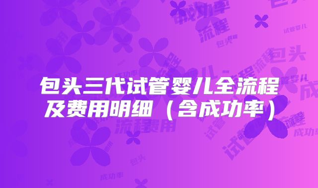 包头三代试管婴儿全流程及费用明细(含成功率)